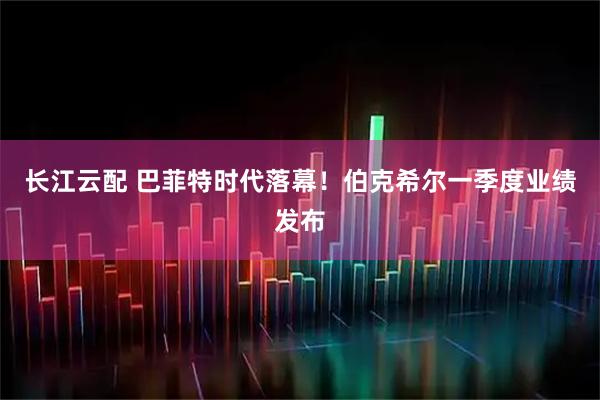 长江云配 巴菲特时代落幕！伯克希尔一季度业绩发布