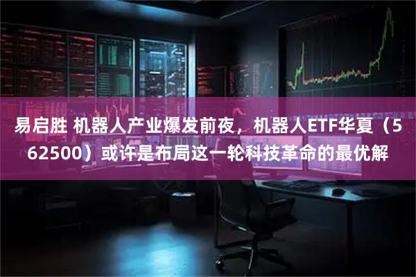易启胜 机器人产业爆发前夜，机器人ETF华夏（562500）或许是布局这一轮科技革命的最优解